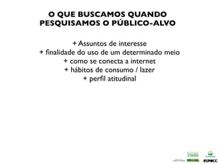 O QUE BUSCAMOS QUANDO
PESQUISAMOS O PÚBLICO-ALVO

           + Assuntos de interesse
+ ﬁnalidade do uso de um determinado meio
        + como se conecta a internet
        + hábitos de consumo / lazer
              + perﬁl atitudinal
 