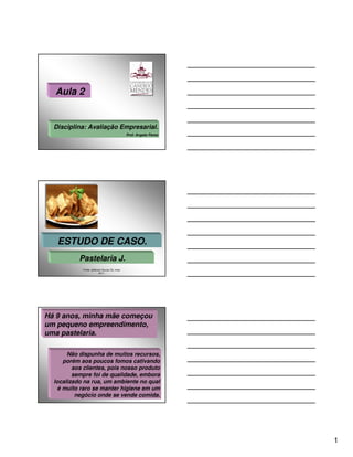 Aula 2


  Disciplina: Avaliação Empresarial.
                                               Prof. Angelo Peres




   ESTUDO DE CASO.
           Pastelaria J.
            Fonte: Jefferson Souza; RJ, maio
                          2011.




Há 9 anos, minha mãe começou
um pequeno empreendimento,
uma pastelaria.

       Não dispunha de muitos recursos,
      porém aos poucos fomos cativando
         aos clientes, pois nosso produto
         sempre foi de qualidade, embora
  localizado na rua, um ambiente no qual
    é muito raro se manter higiene em um
          negócio onde se vende comida.




                                                                    1
 