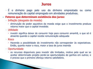 ◦ É o dinheiro pago pelo uso do dinheiro emprestado ou como
remuneração do capital empregado em atividades produtivas.
 Fatores que determinam existência dos juros:
◦ Inflação (desgaste da moeda)
 diminuição do poder aquisitivo da moeda exige que o investimento produza
retorno maior que o capital investido.
◦ Utilidade
 investir significa deixar de consumir hoje para consumir amanhã, o que só é
atraente quando o capital recebe remuneração adequada
◦ Risco
 Havendo a possibilidade do investimento não corresponder às expectativas.
Então, quanto maior o risco, maior a taxa de juros inserida
◦ Oportunidade
 os recursos disponíveis para investir são limitados, motivo pelo qual ao se
aceitar determinado projeto perde-se oportunidades de ganhos em outros; e
é preciso que o primeiro ofereça retorno satisfatório.
 