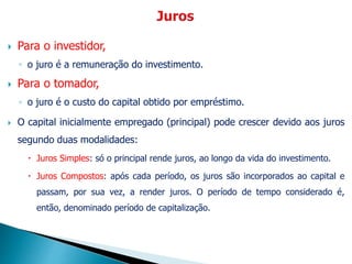 Para o investidor,
◦ o juro é a remuneração do investimento.
 Para o tomador,
◦ o juro é o custo do capital obtido por empréstimo.
 O capital inicialmente empregado (principal) pode crescer devido aos juros
segundo duas modalidades:
 Juros Simples: só o principal rende juros, ao longo da vida do investimento.
 Juros Compostos: após cada período, os juros são incorporados ao capital e
passam, por sua vez, a render juros. O período de tempo considerado é,
então, denominado período de capitalização.
 
