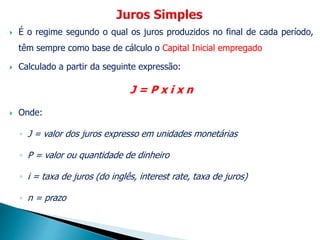  É o regime segundo o qual os juros produzidos no final de cada período,
têm sempre como base de cálculo o Capital Inicial empregado
 Calculado a partir da seguinte expressão:
J = P x i x n
 Onde:
◦ J = valor dos juros expresso em unidades monetárias
◦ P = valor ou quantidade de dinheiro
◦ i = taxa de juros (do inglês, interest rate, taxa de juros)
◦ n = prazo
 