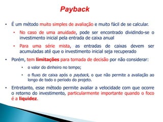 Payback
• É um método muito simples de avaliação e muito fácil de se calcular.
• No caso de uma anuidade, pode ser encontrado dividindo-se o
investimento inicial pela entrada de caixa anual
• Para uma série mista, as entradas de caixas devem ser
acumuladas até que o investimento inicial seja recuperado
• Porém, tem limitações para tomada de decisão por não considerar:
• o valor do dinheiro no tempo;
• o fluxo de caixa após o payback, o que não permite a avaliação ao
longo de todo o período do projeto.
• Entretanto, esse método permite avaliar a velocidade com que ocorre
o retorno do investimento, particularmente importante quando o foco
é a liquidez.
 