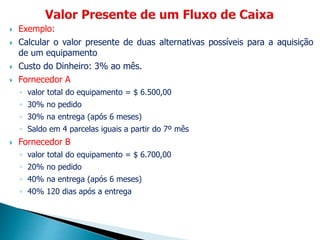  Exemplo:
 Calcular o valor presente de duas alternativas possíveis para a aquisição
de um equipamento
 Custo do Dinheiro: 3% ao mês.
 Fornecedor A
◦ valor total do equipamento = $ 6.500,00
◦ 30% no pedido
◦ 30% na entrega (após 6 meses)
◦ Saldo em 4 parcelas iguais a partir do 7º mês
 Fornecedor B
◦ valor total do equipamento = $ 6.700,00
◦ 20% no pedido
◦ 40% na entrega (após 6 meses)
◦ 40% 120 dias após a entrega
 