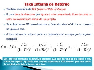  Também chamada de IRR (Internal Rate of Return)
 É uma taxa de desconto que iguala o valor presente do fluxo de caixa ao
valor do investimento inicial de um projeto.
 Se utilizarmos a TIR para descontar o fluxo de caixa, o VPL de um projeto
se iguala a zero.
 A taxa interna de retorno pode ser calculada com o emprego da seguinte
equação:
n
n
Tir
FC
Tir
FC
Tir
FC
Tir
FC
II
)(1
...
)(1)(1)(1
.0 3
3
2
2
1
1








Um projeto somente é atrativo quando sua TIR for maior ou igual a seu
custo de capital. Quando um projeto apresenta TIR menor que seu custo
de capital, ele deixa de ser atrativo.
 