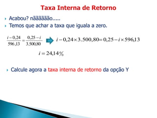  Acabou? nãããããão.....
 Temos que achar a taxa que iguala a zero.
3.500,80
25,0
13,596
24,0 ii 


13,59625,03.500,8024,0  ii
0
014,24i
 Calcule agora a taxa interna de retorno da opção Y
 
