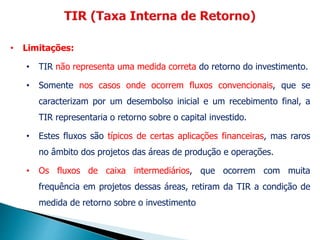 • Limitações:
• TIR não representa uma medida correta do retorno do investimento.
• Somente nos casos onde ocorrem fluxos convencionais, que se
caracterizam por um desembolso inicial e um recebimento final, a
TIR representaria o retorno sobre o capital investido.
• Estes fluxos são típicos de certas aplicações financeiras, mas raros
no âmbito dos projetos das áreas de produção e operações.
• Os fluxos de caixa intermediários, que ocorrem com muita
frequência em projetos dessas áreas, retiram da TIR a condição de
medida de retorno sobre o investimento
 