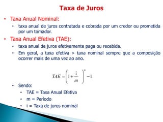 • Taxa Anual Nominal:
• taxa anual de juros contratada e cobrada por um credor ou prometida
por um tomador.
• Taxa Anual Efetiva (TAE):
• taxa anual de juros efetivamente paga ou recebida.
• Em geral, a taxa efetiva > taxa nominal sempre que a composição
ocorrer mais de uma vez ao ano.
• Sendo:
• TAE = Taxa Anual Efetiva
• m = Período
• i = Taxa de juros nominal
1
i
1 








n
m
TAE
 