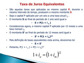 • São aquelas taxas que aplicadas ao mesmo capital P, durante o
mesmo intervalo de tempo, produzem o mesmo montante S.
• Seja o capital P aplicado por um ano a uma taxa anual ia .
• O montante S ao final do período de 1 ano será igual a
• S = P(1 + i a )
• Consideremos agora, o mesmo capital P aplicado por 12 meses a uma
taxa mensal im.
• O montante S’ ao final do período de 12 meses será igual a
• S’ = P(1 + im)12
• Pela definição de taxas equivalentes vista acima, deveremos ter
• S = S’
• Portanto, P(1 + i a ) = P(1 + im)12
 12
11 ma ii 
 