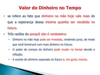 • se refere ao fato que dinheiro na mão hoje vale mais do
que a esperança dessa mesma quantia ser recebida no
futuro.
• Três razões do porquê isto é verdadeiro:
• Dinheiro na mão hoje pode ser investido, rendendo juros, de modo
que você terminará com mais dinheiro no futuro;
• O poder de compra do dinheiro pode mudar no tempo devido a
inflação;
• A receita de dinheiro esperada no futuro é, em geral, incerta.
 