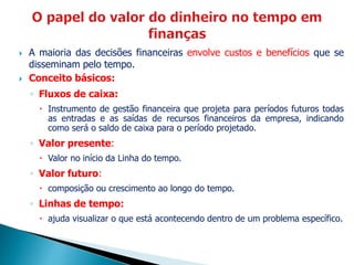  A maioria das decisões financeiras envolve custos e benefícios que se
disseminam pelo tempo.
 Conceito básicos:
◦ Fluxos de caixa:
 Instrumento de gestão financeira que projeta para períodos futuros todas
as entradas e as saídas de recursos financeiros da empresa, indicando
como será o saldo de caixa para o período projetado.
◦ Valor presente:
 Valor no início da Linha do tempo.
◦ Valor futuro:
 composição ou crescimento ao longo do tempo.
◦ Linhas de tempo:
 ajuda visualizar o que está acontecendo dentro de um problema específico.
 