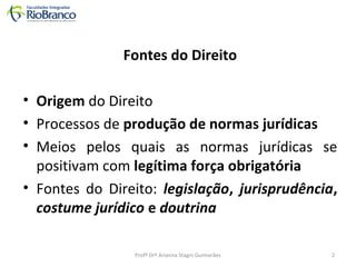 Fontes do Direito 
• Origem do Direito 
• Processos de produção de normas jurídicas 
• Meios pelos quais as normas jurídicas se 
positivam com legítima força obrigatória 
• Fontes do Direito: legislação, jurisprudência, 
costume jurídico e doutrina 
Profª Drª Arianna Stagni Guimarães 2 
 