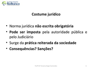 Costume jurídico 
• Norma jurídica não escrita obrigatória 
• Pode ser imposta pela autoridade pública e 
pelo Judiciário 
• Surge da prática reiterada da sociedade 
• Consequências? Sanções? 
Profª Drª Arianna Stagni Guimarães 6 
 