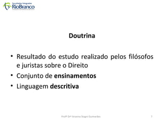 Doutrina 
• Resultado do estudo realizado pelos filósofos 
e juristas sobre o Direito 
• Conjunto de ensinamentos 
• Linguagem descritiva 
Profª Drª Arianna Stagni Guimarães 7 
