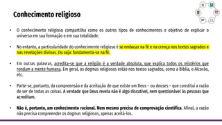 Conhecimento religioso
• O conhecimento religioso compartilha como os outros tipos de conhecimentos o objetivo de explicar o
universo em sua formação e em sua totalidade.
• No entanto, a particularidade do conhecimento religioso é se embasar na fé e na crença nos textos sagrados e
nas revelações divinas. Ou seja: fundamenta-se na fé.
• Em outras palavras, acredita-se que a religião é a verdade absoluta, que explica todos os mistérios que
rondam a mente humana. Em geral, os dogmas religiosos estão nos textos sagrados, como a Bíblia, o Alcorão,
etc.
• Parte-se, portanto, da compreensão e da aceitação de que existe um Deus – ou deuses – que constitui a razão
de ser de todas as coisas. A verdade que Deus revela não é algo discutível, nem questionável às pessoas que
acreditam.
• Não é, portanto, um conhecimento racional. Nem mesmo precisa de comprovação científica. Afinal, a razão
não precisa compreender os dogmas religiosos, apenas aceitá-los.
 