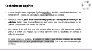 Conhecimento Empírico
• A palavra empírico vem do grego e significa experiência. Então, o conhecimento empírico – ou
senso comum – resulta das observações e das experiências das pessoas.
• Em outras palavras, parte de um conhecimento popular, que tem origem nas observações do
cotidiano. Muitas vezes, é um conhecimento que vem de uma experiência particular que se
assume como uma verdade universal e coletiva.
• Um exemplo é um agricultor que, sem estudar sobre o assunto, sabe exatamente quando
plantar e colher cada vegetal. Isso porque aprendeu com os resultados de plantios e
colheitas anteriores.
• O senso comum é, portanto, o conjunto de saberes que oferece respostas às questões
frequentes do dia a dia, mas que são simples constatações. Quer dizer, não têm comprovação
científica.
 