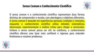 Senso Comum x Conhecimento Científico
O senso comum e o conhecimento científico representam duas formas
distintas de compreender o mundo, com abordagens e objetivos diferentes.
O senso comum é baseado em experiências pessoais, tradições e intuições,
enquanto o conhecimento científico utiliza métodos sistemáticos,
observação, experimentação e análise crítica para chegar a conclusões.
Embora o senso comum possa ser útil no cotidiano, o conhecimento
científico oferece uma base mais confiável e rigorosa para entender
fenômenos e resolver problemas.
 