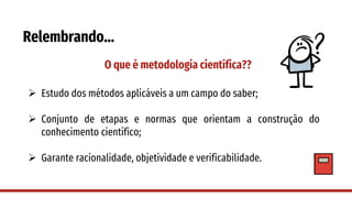 Relembrando…
O que é metodologia científica??
➢ Estudo dos métodos aplicáveis a um campo do saber;
➢ Conjunto de etapas e normas que orientam a construção do
conhecimento científico;
➢ Garante racionalidade, objetividade e verificabilidade.
 