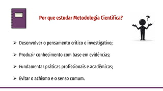 Por que estudar Metodologia Científica?
➢ Desenvolver o pensamento crítico e investigativo;
➢ Produzir conhecimento com base em evidências;
➢ Fundamentar práticas profissionais e acadêmicas;
➢ Evitar o achismo e o senso comum.
 