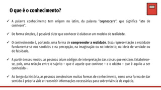 O que é o conhecimento?
✓ A palavra conhecimento tem origem no latim, da palavra “cognoscere“, que significa “ato de
conhecer”.
✓ De forma simples, é possível dizer que conhecer é elaborar um modelo de realidade.
✓ O conhecimento é, portanto, uma forma de compreender a realidade. Essa representação a realidade
fundamenta-se nos sentidos e na percepção, na imaginação ou no intelecto; na ideia de verdade ou
de falsidade.
✓ A partir desses modos, as pessoas criam códigos de interpretação das coisas que existem. Estabelece-
se, pois, uma relação entre o sujeito – que é aquele que conhece – e o objeto – que é aquilo a ser
conhecido -.
✓ Ao longo da história, as pessoas construíram muitas formas de conhecimento, como uma forma de dar
sentido à própria vida e transmitir informações necessárias para sobrevivência da espécie.
 