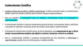 Conhecimento Científico
• A palavra ciência vem do latim e significa conhecimento. A ciência representa todos os conhecimentos
obtidos a partir de estudos e práticas, para encontrar solução de algum problema.
• Para ser científico, o conhecimento deve ser validado e demonstrado através de investigações e
experimentações.
• A conhecimento científico é o tipo de conhecimento passível de teste, racionalmente válido e justificável
e que pode ser replicado e alcançado através de estudos, observações e experimentações.
• A formação do conhecimento científico passa, de forma obrigatória, pela compreensão de que a ciência
atende a um procedimento metódico cujo objetivo é conhecer, interpretar e intervir na realidade.
• Isto é, a conhecimento científico é composto principalmente por três elementos: a observação, a
experimentação e as leis. Esse é, em linhas gerais, o método científico
 