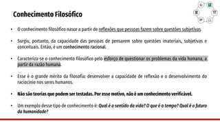 Conhecimento Filosófico
• O conhecimento filosófico nasce a partir de reflexões que pessoas fazem sobre questões subjetivas.
• Surgiu, portanto, da capacidade das pessoas de pensarem sobre questões imateriais, subjetivas e
conceituais. Então, é um conhecimento racional.
• Caracteriza-se o conhecimento filosófico pelo esforço de questionar os problemas da vida humana, a
partir da razão humana.
• Esse é o grande mérito da filosofia: desenvolver a capacidade de reflexão e o desenvolvimento do
raciocínio nos seres humanos.
• Não são teorias que podem ser testadas. Por esse motivo, não é um conhecimento verificável.
• Um exemplo desse tipo de conhecimento é: Qual é o sentido da vida? O que é o tempo? Qual é o futuro
da humanidade?
 