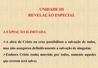 UNIDADE III
REVELAÇÃO ESPECIAL
A EXPIAÇÃO ILIMITADA:
A obra de Cristo na cruz possibilitou a salvação de todos,
mas não assegurou definitivamente a salvação de ninguém;
Embora Cristo tenha morrido por todos, somente aqueles
que crerem será salvo;
 
