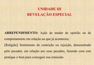 UNIDADE III
REVELAÇÃO ESPECIAL
ARREPENDIMENTO: Ação de mudar de opinião ou de
comportamento em relação ao que já aconteceu;
[Religião] Sentimento de contrição ou rejeição, demonstrado
pelo pecador, em relação aos seus pecados, fazendo com este
pratique o bem para conseguir sua remissão.
 