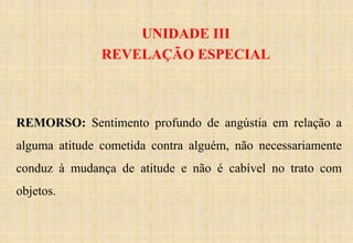 UNIDADE III
REVELAÇÃO ESPECIAL
REMORSO: Sentimento profundo de angústia em relação a
alguma atitude cometida contra alguém, não necessariamente
conduz à mudança de atitude e não é cabível no trato com
objetos.
 