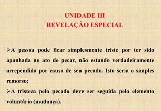UNIDADE III
REVELAÇÃO ESPECIAL
A pessoa pode ficar simplesmente triste por ter sido
apanhada no ato de pecar, não estando verdadeiramente
arrependida por causa de seu pecado. Isto seria o simples
remorso;
A tristeza pelo pecado deve ser seguida pelo elemento
voluntário (mudança).
 