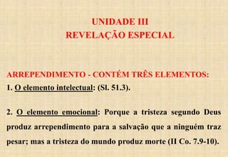 UNIDADE III
REVELAÇÃO ESPECIAL
ARREPENDIMENTO - CONTÉM TRÊS ELEMENTOS:
1. O elemento intelectual: (Sl. 51.3).
2. O elemento emocional: Porque a tristeza segundo Deus
produz arrependimento para a salvação que a ninguém traz
pesar; mas a tristeza do mundo produz morte (II Co. 7.9-10).
 