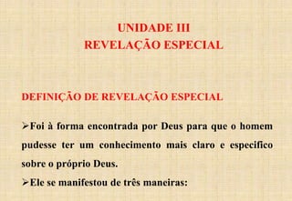 UNIDADE III
REVELAÇÃO ESPECIAL
DEFINIÇÃO DE REVELAÇÃO ESPECIAL
Foi à forma encontrada por Deus para que o homem
pudesse ter um conhecimento mais claro e especifico
sobre o próprio Deus.
Ele se manifestou de três maneiras:
 