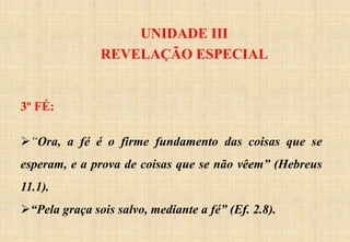 UNIDADE III
REVELAÇÃO ESPECIAL
3º FÉ:
“Ora, a fé é o firme fundamento das coisas que se
esperam, e a prova de coisas que se não vêem” (Hebreus
11.1).
“Pela graça sois salvo, mediante a fé” (Ef. 2.8).
 