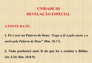 UNIDADE III
REVELAÇÃO ESPECIAL
A FONTE DA FÉ:
1. Fé é crer na Palavra de Deus: “Logo a fé é pelo ouvir, e o
ouvir pela Palavra de Deus” (Rm. 10.17).
2. Nada produzirá mais fé do que ler e estudar a Bíblia:
(Jo. 5.24; Rm. 10.8-9).
 