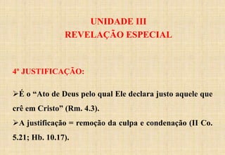 UNIDADE III
REVELAÇÃO ESPECIAL
4º JUSTIFICAÇÃO:
É o “Ato de Deus pelo qual Ele declara justo aquele que
crê em Cristo” (Rm. 4.3).
A justificação = remoção da culpa e condenação (II Co.
5.21; Hb. 10.17).
 