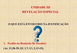 UNIDADE III
REVELAÇÃO ESPECIAL
O QUE ESTÁ ENVOLVIDO NA JUSTIFICAÇÃO
1. Perdão ou Remissão De Pecados:
(At. 13.38-39; Ef. 1.7; Cl. 2.13-15).
 