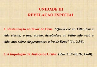 UNIDADE III
REVELAÇÃO ESPECIAL
2. Restauração ao favor de Deus: “Quem crê no Filho tem a
vida eterna; o que, porém, desobedece ao Filho não verá a
vida, mas sobre ele permanece a ira de Deus” (Jo. 3.36).
3. A imputação da Justiça de Cristo: (Rm. 3.19-20,26; 4.6-8).
 