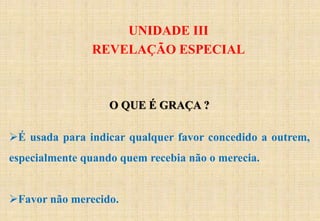 UNIDADE III
REVELAÇÃO ESPECIAL
O QUE É GRAÇA ?
É usada para indicar qualquer favor concedido a outrem,
especialmente quando quem recebia não o merecia.
Favor não merecido.
 