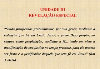 UNIDADE III
REVELAÇÃO ESPECIAL
“Sendo justificados gratuitamente, por sua graça, mediante a
redenção que há em Cristo Jesus; a quem Deus propôs, no
sangue como propiciação, mediante a fé... tendo em vista a
manifestação da sua justiça no tempo presente, para ele mesmo
ser justo e o justificador daquele que tem fé em Jesus” (Rm
3.24-26).
 