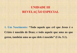 UNIDADE III
REVELAÇÃO ESPECIAL
1. Um Nascimento: “Todo aquele que crê que Jesus é o
Cristo é nascido de Deus; e todo aquele que ama ao que
gerou, também ama ao que dele é nascido” (I Jo. 5.1).
 