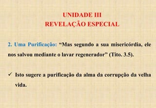 UNIDADE III
REVELAÇÃO ESPECIAL
2. Uma Purificação: “Mas segundo a sua misericórdia, ele
nos salvou mediante o lavar regenerador” (Tito. 3.5).
 Isto sugere a purificação da alma da corrupção da velha
vida.
 