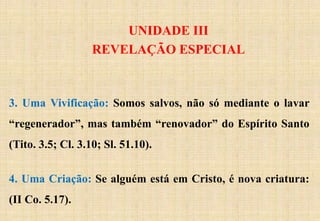 UNIDADE III
REVELAÇÃO ESPECIAL
3. Uma Vivificação: Somos salvos, não só mediante o lavar
“regenerador”, mas também “renovador” do Espírito Santo
(Tito. 3.5; Cl. 3.10; Sl. 51.10).
4. Uma Criação: Se alguém está em Cristo, é nova criatura:
(II Co. 5.17).
 