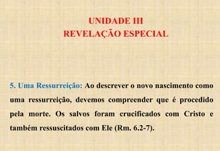 UNIDADE III
REVELAÇÃO ESPECIAL
5. Uma Ressurreição: Ao descrever o novo nascimento como
uma ressurreição, devemos compreender que é procedido
pela morte. Os salvos foram crucificados com Cristo e
também ressuscitados com Ele (Rm. 6.2-7).
 