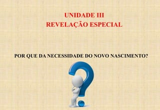 UNIDADE III
REVELAÇÃO ESPECIAL
POR QUE DA NECESSIDADE DO NOVO NASCIMENTO?
 