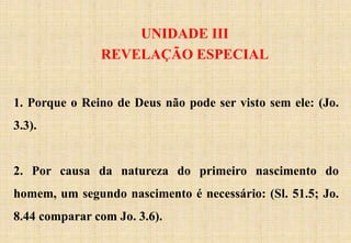 UNIDADE III
REVELAÇÃO ESPECIAL
1. Porque o Reino de Deus não pode ser visto sem ele: (Jo.
3.3).
2. Por causa da natureza do primeiro nascimento do
homem, um segundo nascimento é necessário: (Sl. 51.5; Jo.
8.44 comparar com Jo. 3.6).
 