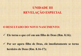 UNIDADE III
REVELAÇÃO ESPECIAL
O RESULTADO DO NOVO NASCIMENTO:
 Ele torna o que crê em um filho de Deus (Rm. 8.16);
 Por ser agora filho de Deus, ele imediatamente se torna
herdeiro de Deus (Rm. 8.16-17);
 