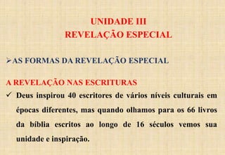 UNIDADE III
REVELAÇÃO ESPECIAL
AS FORMAS DA REVELAÇÃO ESPECIAL
A REVELAÇÃO NAS ESCRITURAS
 Deus inspirou 40 escritores de vários níveis culturais em
épocas diferentes, mas quando olhamos para os 66 livros
da bíblia escritos ao longo de 16 séculos vemos sua
unidade e inspiração.
 
