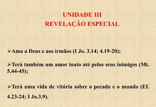 UNIDADE III
REVELAÇÃO ESPECIAL
Ama a Deus e aos irmãos (I Jo. 3.14; 4.19-20);
Terá também um amor inato até pelos seus inimigos (Mt.
5.44-45);
Terá uma vida de vitória sobre o pecado e o mundo (Ef.
4.23-24; I Jo.3.9).
 