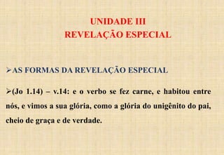 UNIDADE III
REVELAÇÃO ESPECIAL
AS FORMAS DA REVELAÇÃO ESPECIAL
(Jo 1.14) – v.14: e o verbo se fez carne, e habitou entre
nós, e vimos a sua glória, como a glória do unigênito do pai,
cheio de graça e de verdade.
 