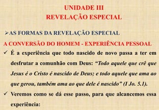UNIDADE III
REVELAÇÃO ESPECIAL
A CONVERSÃO DO HOMEM - EXPERIÊNCIA PESSOAL
 É a experiência que todo nascido de novo passa a ter em
desfrutar a comunhão com Deus: “Todo aquele que crê que
Jesus é o Cristo é nascido de Deus; e todo aquele que ama ao
que gerou, também ama ao que dele é nascido” (I Jo. 5.1).
 Veremos como se dá esse passo, para que alcancemos essa
experiência:
AS FORMAS DA REVELAÇÃO ESPECIAL
 