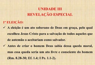 UNIDADE III
REVELAÇÃO ESPECIAL
1º ELEIÇÃO:
 A eleição é um ato soberano de Deus em graça, pelo qual
escolheu Jesus Cristo para a salvação de todos aqueles que
de antemão o aceitariam como salvador.
 Antes de criar o homem Deus sabia dessa queda moral,
mas essa queda seria um ato livre e consciente do homem
(Rm. 8.28-30; Ef. 1.4; I Pe. 1.1-2).
 